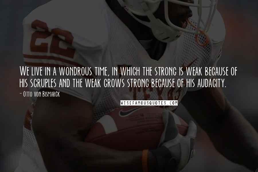 Otto Von Bismarck Quotes: We live in a wondrous time, in which the strong is weak because of his scruples and the weak grows strong because of his audacity.