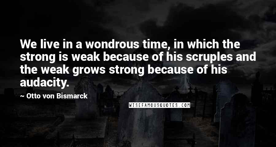 Otto Von Bismarck Quotes: We live in a wondrous time, in which the strong is weak because of his scruples and the weak grows strong because of his audacity.