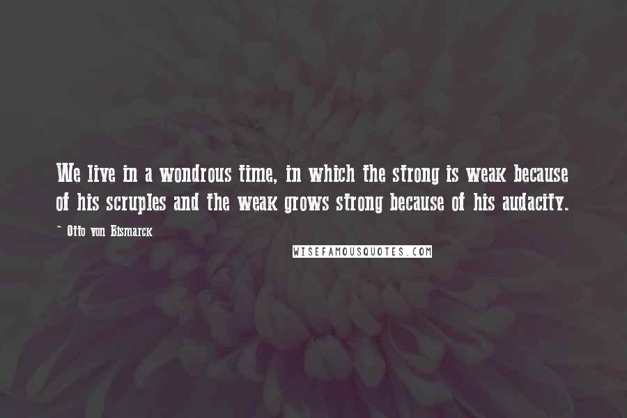 Otto Von Bismarck Quotes: We live in a wondrous time, in which the strong is weak because of his scruples and the weak grows strong because of his audacity.