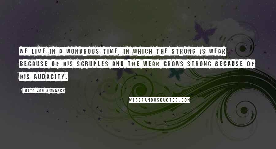 Otto Von Bismarck Quotes: We live in a wondrous time, in which the strong is weak because of his scruples and the weak grows strong because of his audacity.