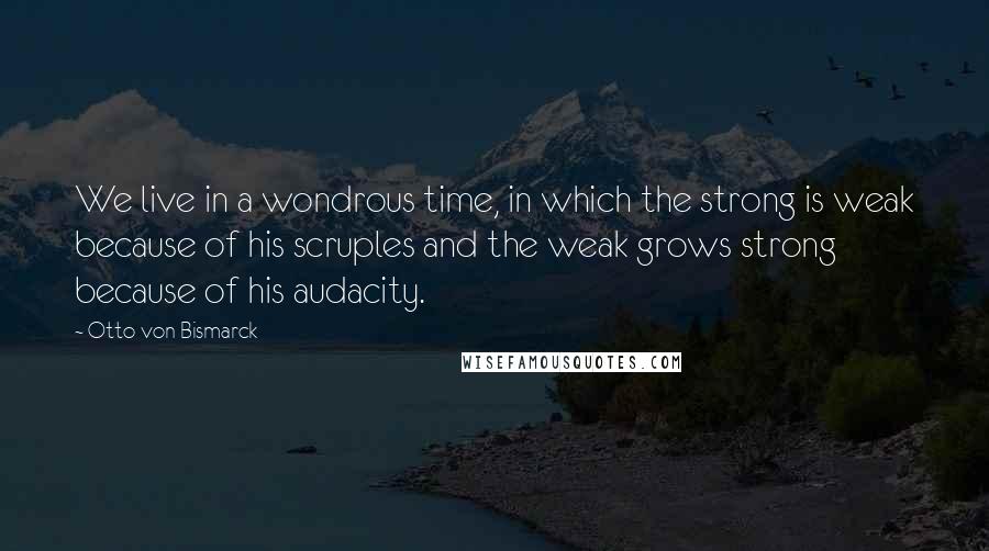 Otto Von Bismarck Quotes: We live in a wondrous time, in which the strong is weak because of his scruples and the weak grows strong because of his audacity.