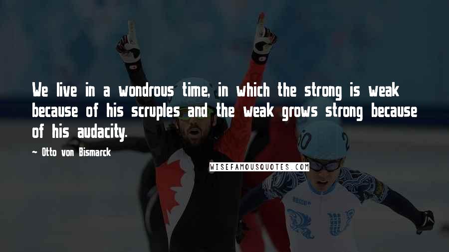 Otto Von Bismarck Quotes: We live in a wondrous time, in which the strong is weak because of his scruples and the weak grows strong because of his audacity.