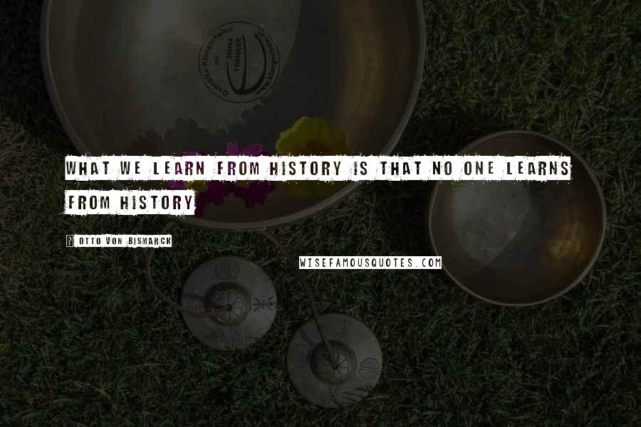 Otto Von Bismarck Quotes: What we learn from History is that no one learns from History