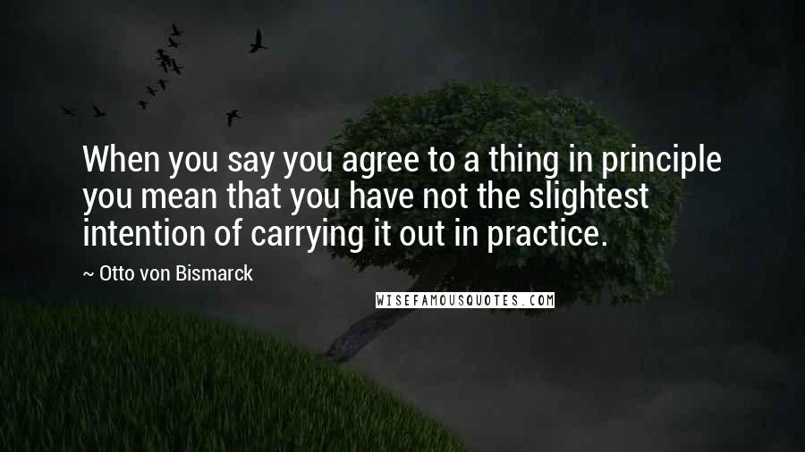 Otto Von Bismarck Quotes: When you say you agree to a thing in principle you mean that you have not the slightest intention of carrying it out in practice.