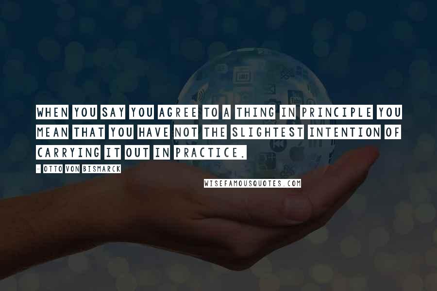 Otto Von Bismarck Quotes: When you say you agree to a thing in principle you mean that you have not the slightest intention of carrying it out in practice.