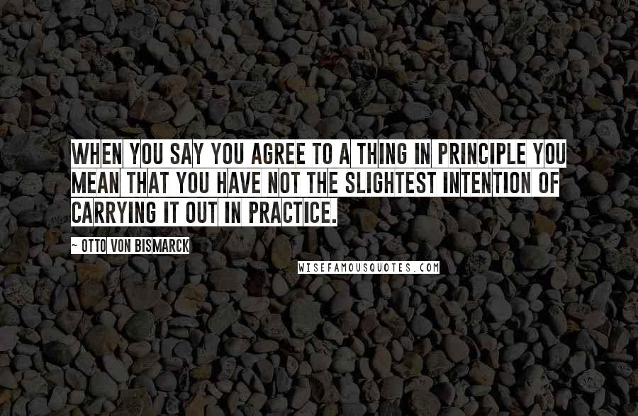 Otto Von Bismarck Quotes: When you say you agree to a thing in principle you mean that you have not the slightest intention of carrying it out in practice.