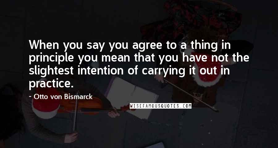 Otto Von Bismarck Quotes: When you say you agree to a thing in principle you mean that you have not the slightest intention of carrying it out in practice.