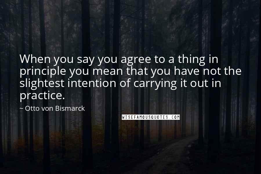 Otto Von Bismarck Quotes: When you say you agree to a thing in principle you mean that you have not the slightest intention of carrying it out in practice.