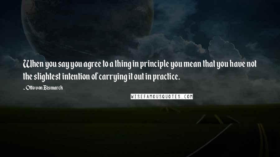 Otto Von Bismarck Quotes: When you say you agree to a thing in principle you mean that you have not the slightest intention of carrying it out in practice.