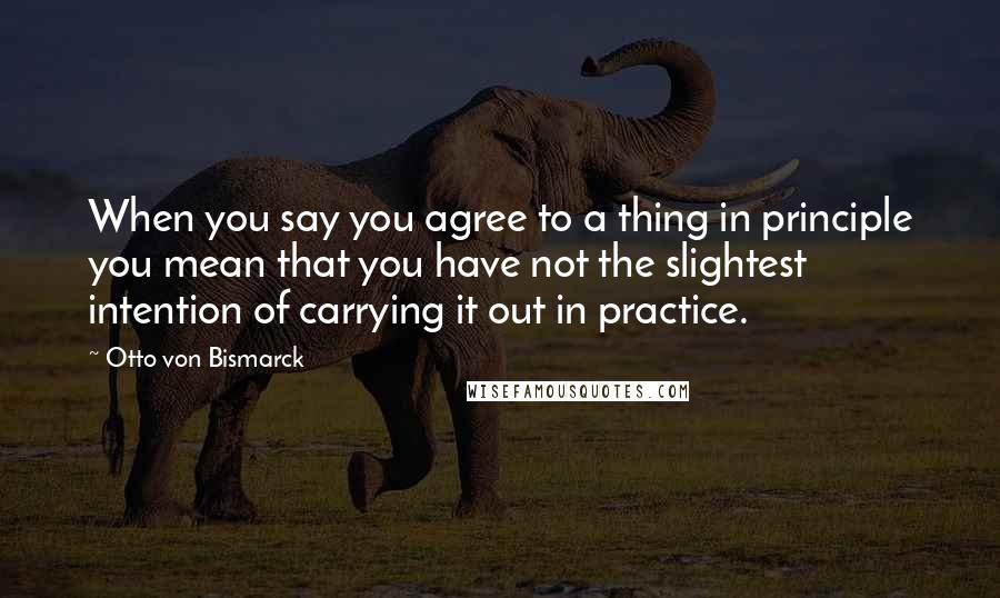 Otto Von Bismarck Quotes: When you say you agree to a thing in principle you mean that you have not the slightest intention of carrying it out in practice.