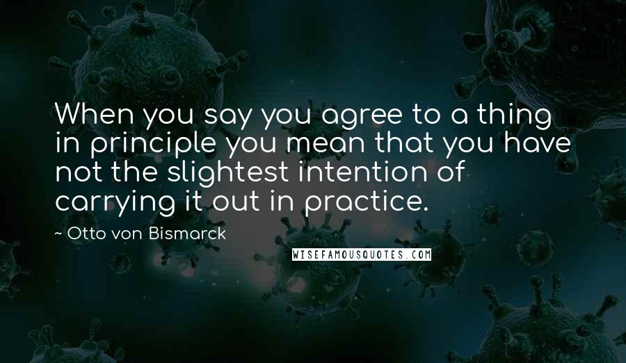 Otto Von Bismarck Quotes: When you say you agree to a thing in principle you mean that you have not the slightest intention of carrying it out in practice.