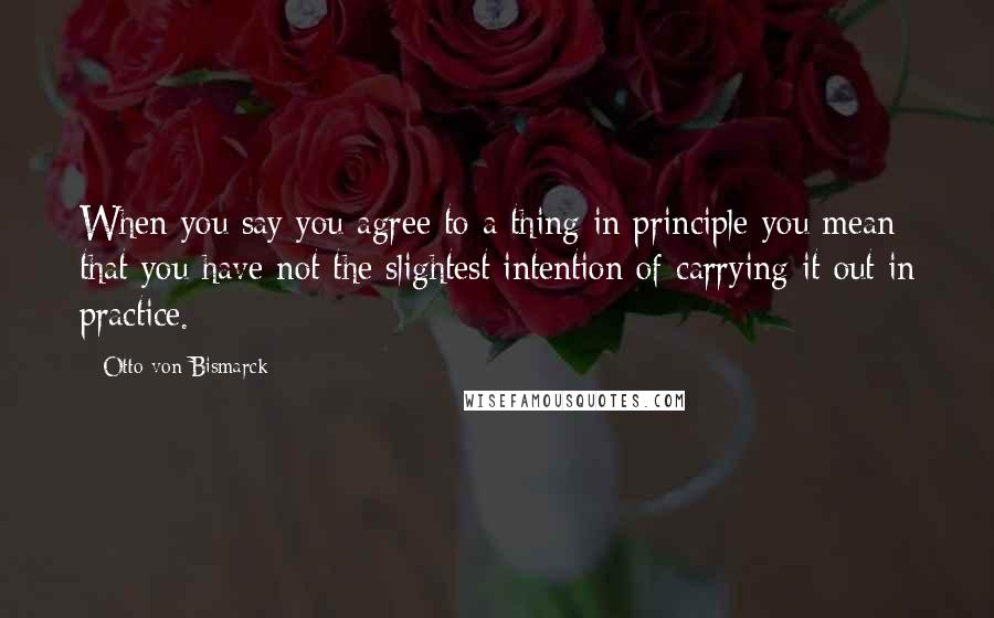 Otto Von Bismarck Quotes: When you say you agree to a thing in principle you mean that you have not the slightest intention of carrying it out in practice.