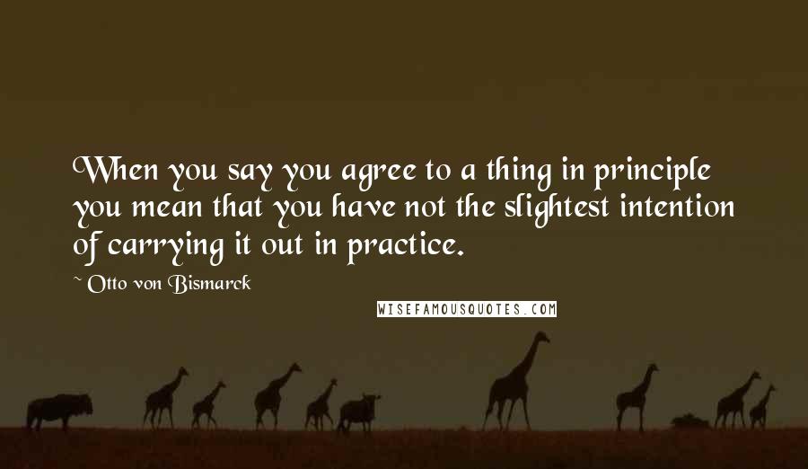 Otto Von Bismarck Quotes: When you say you agree to a thing in principle you mean that you have not the slightest intention of carrying it out in practice.