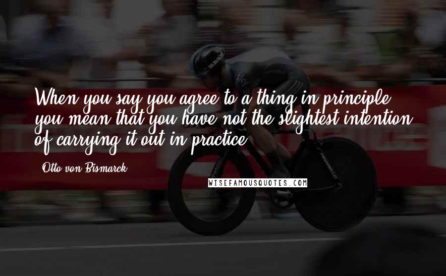 Otto Von Bismarck Quotes: When you say you agree to a thing in principle you mean that you have not the slightest intention of carrying it out in practice.