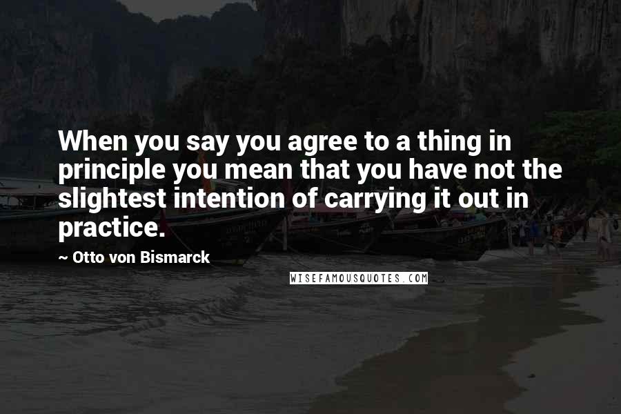 Otto Von Bismarck Quotes: When you say you agree to a thing in principle you mean that you have not the slightest intention of carrying it out in practice.