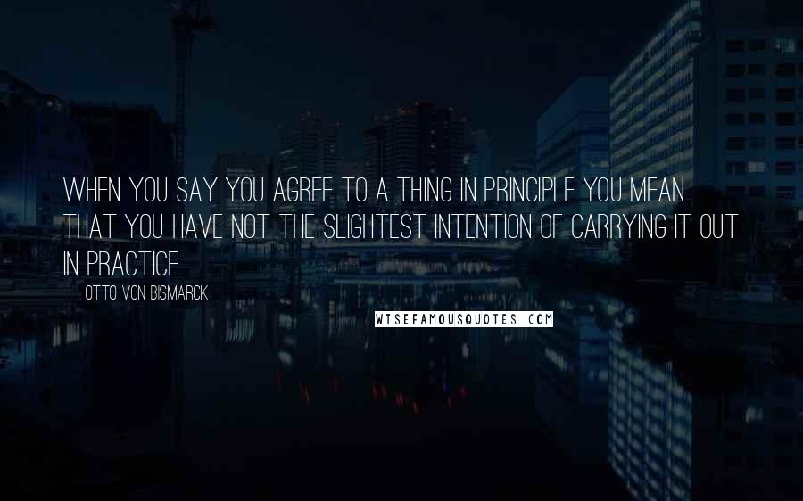 Otto Von Bismarck Quotes: When you say you agree to a thing in principle you mean that you have not the slightest intention of carrying it out in practice.