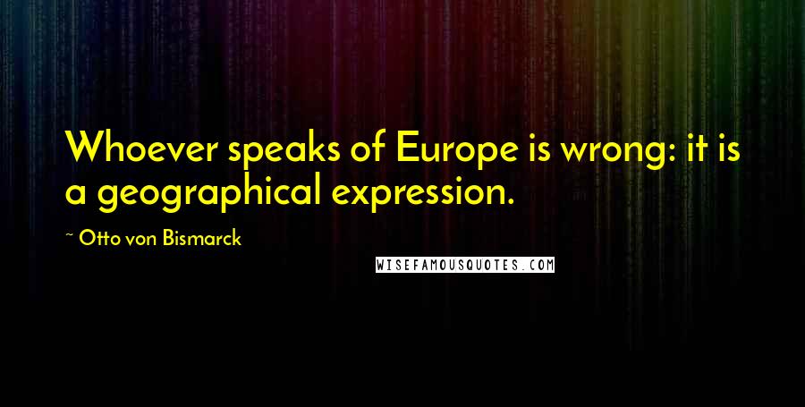 Otto Von Bismarck Quotes: Whoever speaks of Europe is wrong: it is a geographical expression.