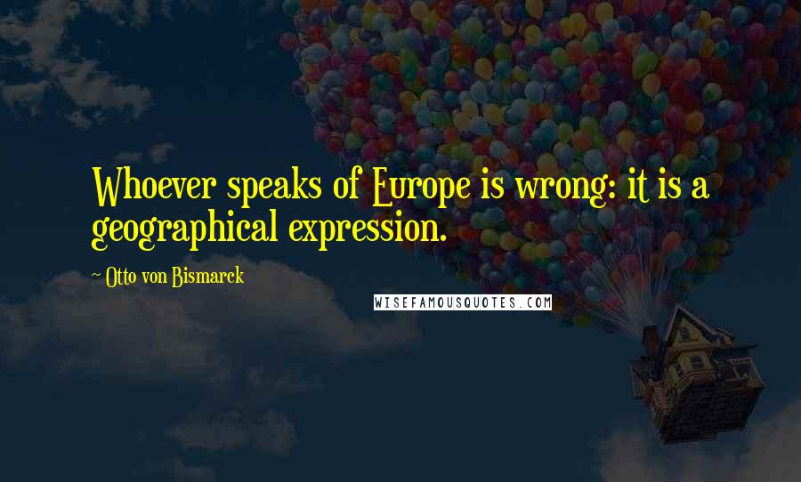 Otto Von Bismarck Quotes: Whoever speaks of Europe is wrong: it is a geographical expression.
