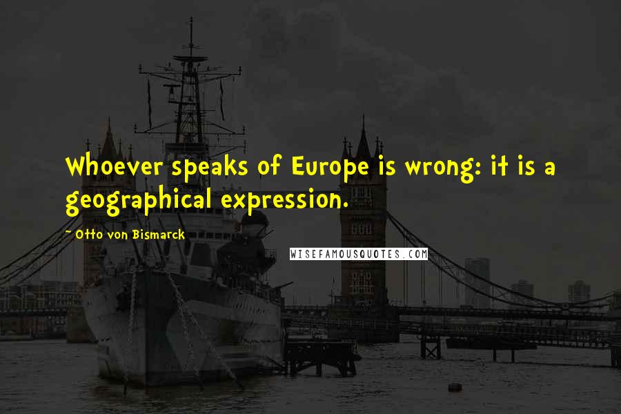 Otto Von Bismarck Quotes: Whoever speaks of Europe is wrong: it is a geographical expression.