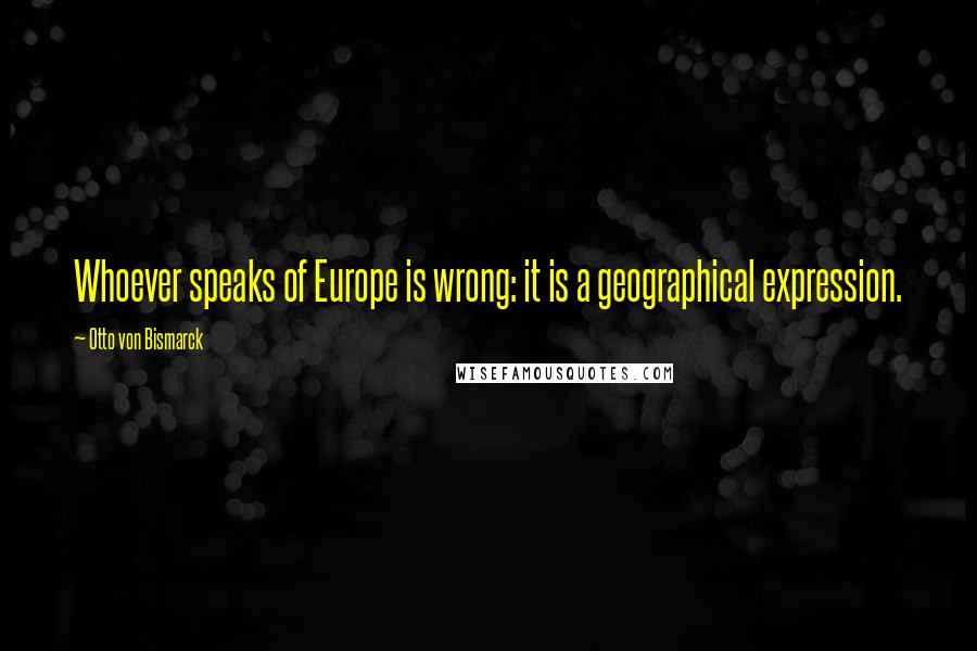 Otto Von Bismarck Quotes: Whoever speaks of Europe is wrong: it is a geographical expression.