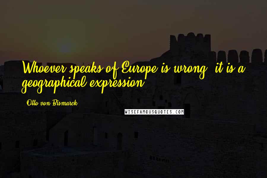 Otto Von Bismarck Quotes: Whoever speaks of Europe is wrong: it is a geographical expression.