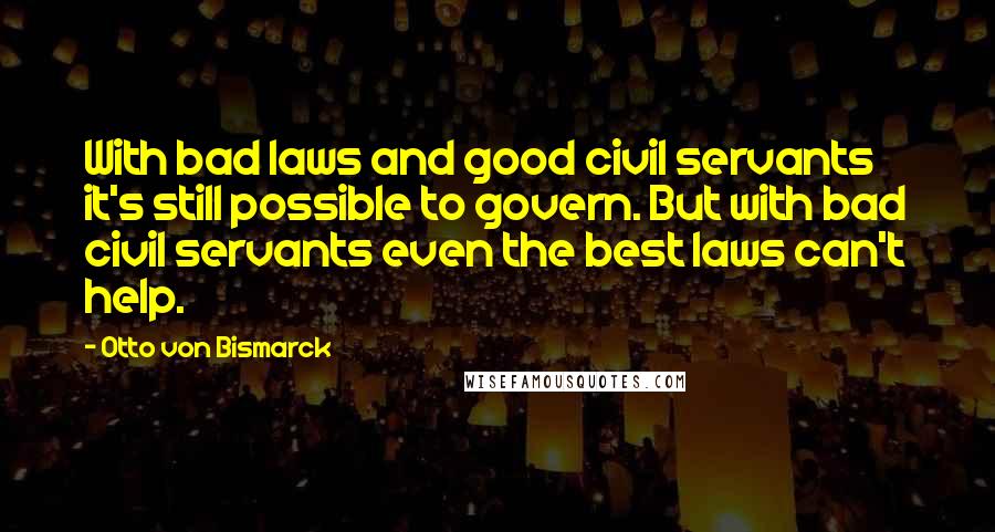 Otto Von Bismarck Quotes: With bad laws and good civil servants it's still possible to govern. But with bad civil servants even the best laws can't help.