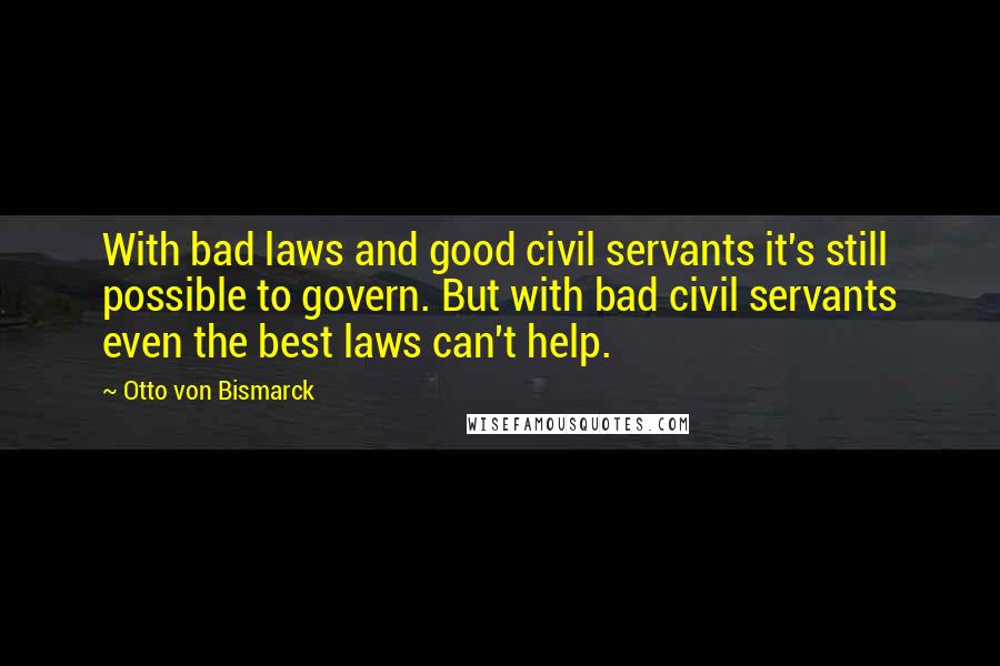 Otto Von Bismarck Quotes: With bad laws and good civil servants it's still possible to govern. But with bad civil servants even the best laws can't help.