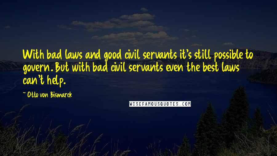 Otto Von Bismarck Quotes: With bad laws and good civil servants it's still possible to govern. But with bad civil servants even the best laws can't help.