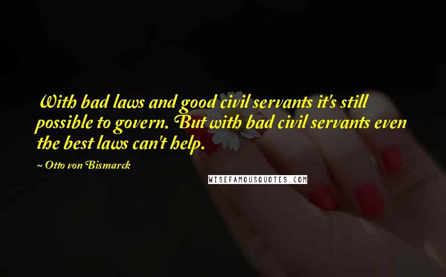 Otto Von Bismarck Quotes: With bad laws and good civil servants it's still possible to govern. But with bad civil servants even the best laws can't help.