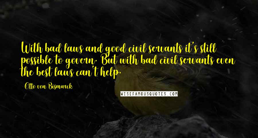 Otto Von Bismarck Quotes: With bad laws and good civil servants it's still possible to govern. But with bad civil servants even the best laws can't help.