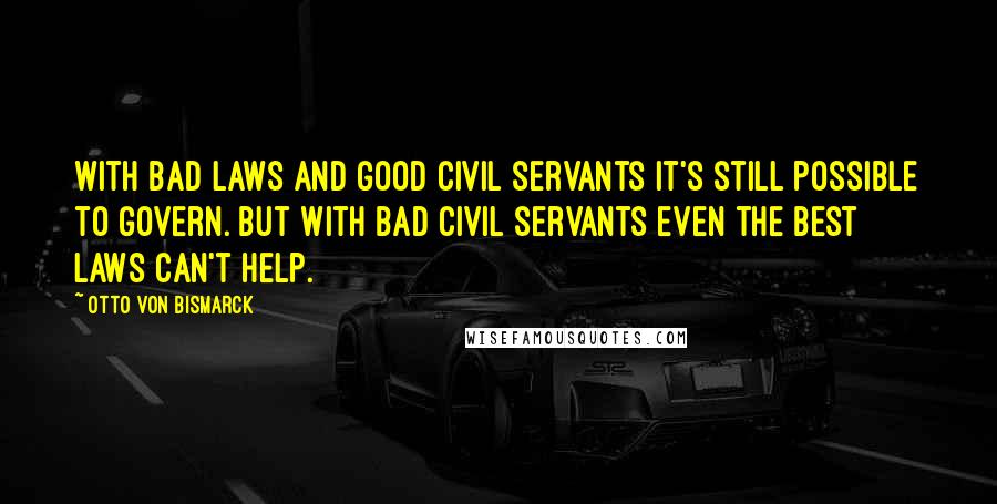 Otto Von Bismarck Quotes: With bad laws and good civil servants it's still possible to govern. But with bad civil servants even the best laws can't help.