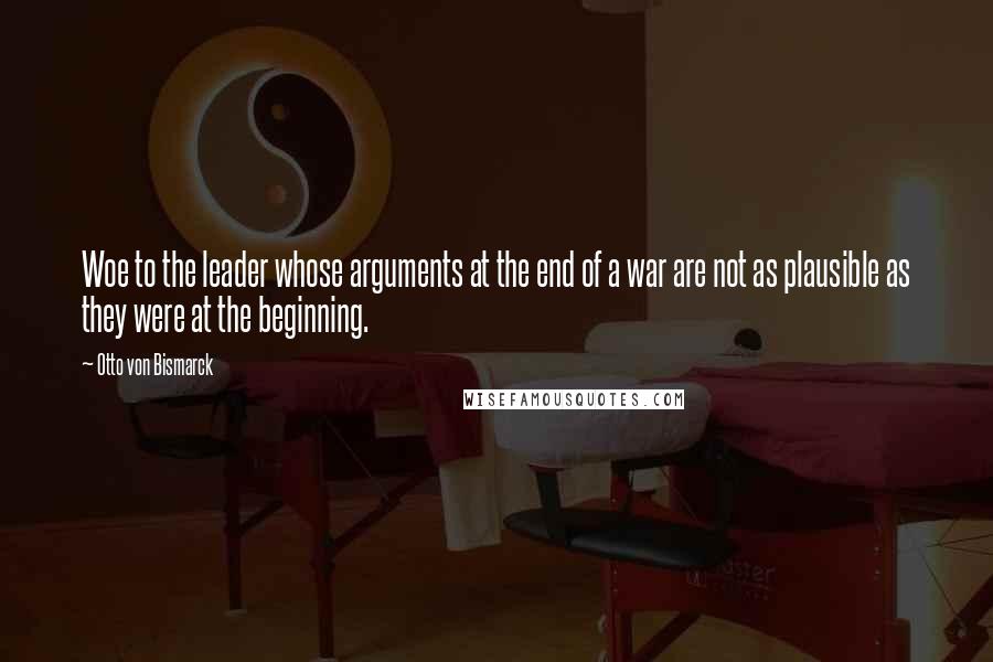 Otto Von Bismarck Quotes: Woe to the leader whose arguments at the end of a war are not as plausible as they were at the beginning.