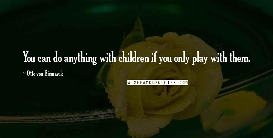 Otto Von Bismarck Quotes: You can do anything with children if you only play with them.