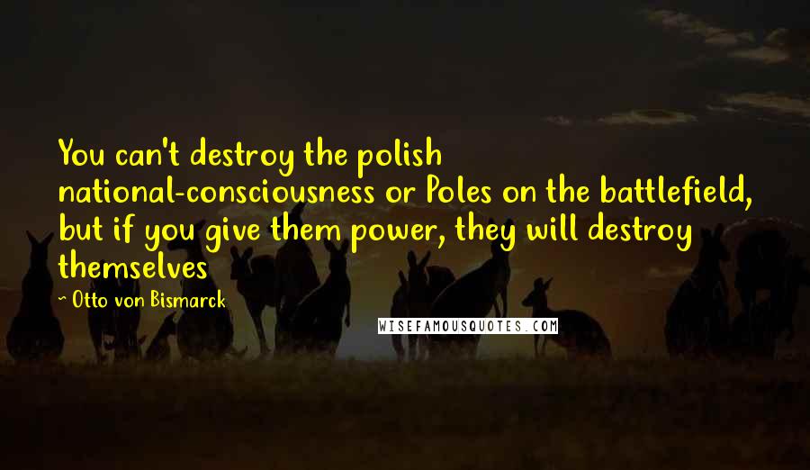 Otto Von Bismarck Quotes: You can't destroy the polish national-consciousness or Poles on the battlefield, but if you give them power, they will destroy themselves