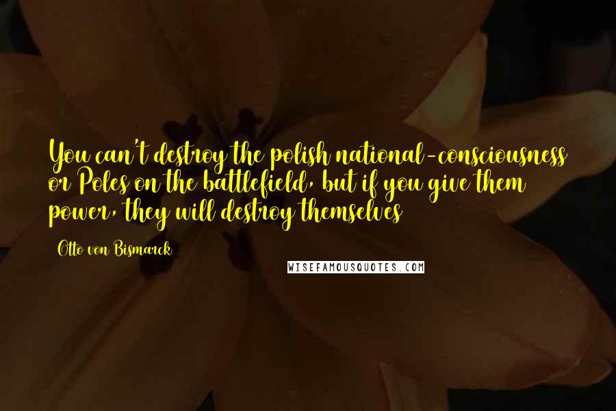 Otto Von Bismarck Quotes: You can't destroy the polish national-consciousness or Poles on the battlefield, but if you give them power, they will destroy themselves