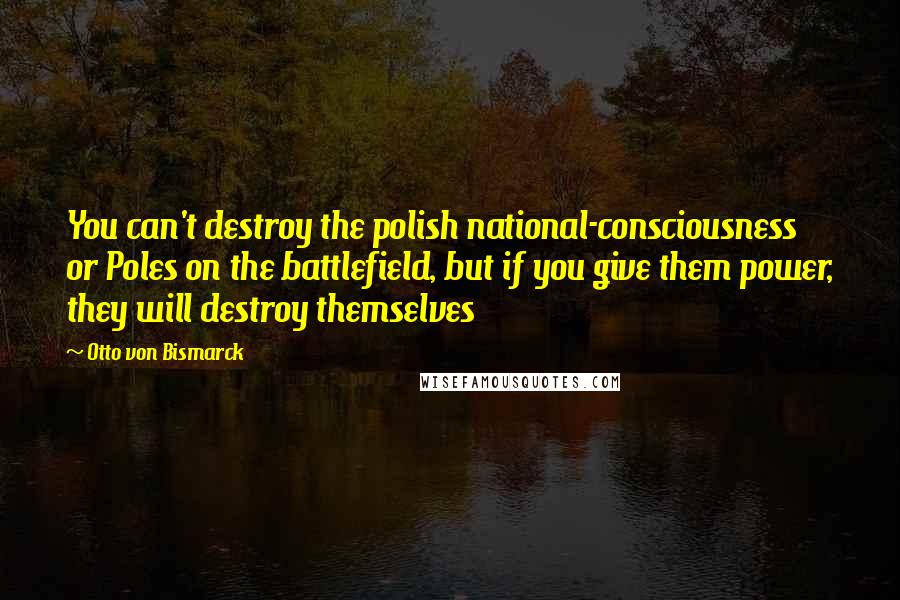 Otto Von Bismarck Quotes: You can't destroy the polish national-consciousness or Poles on the battlefield, but if you give them power, they will destroy themselves