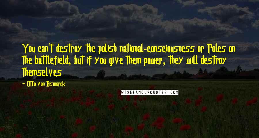 Otto Von Bismarck Quotes: You can't destroy the polish national-consciousness or Poles on the battlefield, but if you give them power, they will destroy themselves