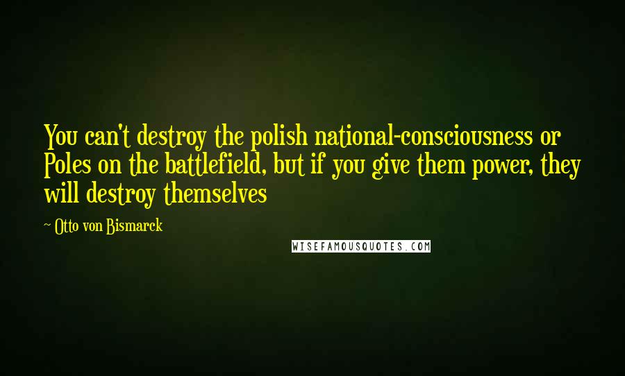 Otto Von Bismarck Quotes: You can't destroy the polish national-consciousness or Poles on the battlefield, but if you give them power, they will destroy themselves