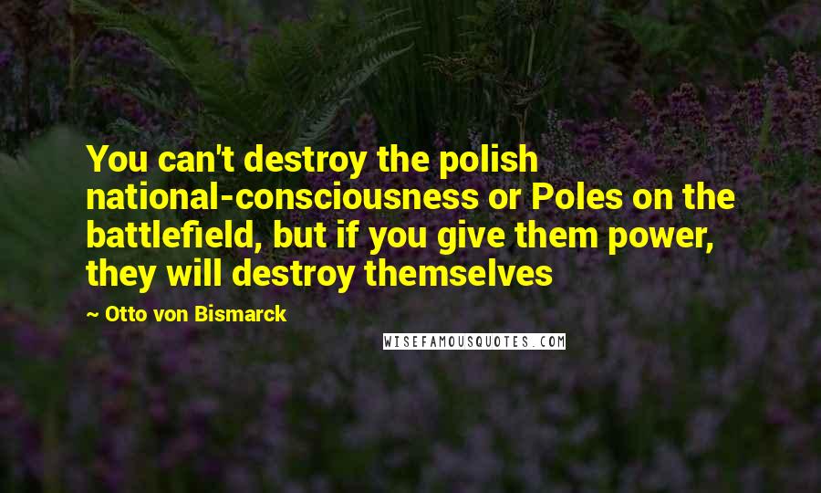 Otto Von Bismarck Quotes: You can't destroy the polish national-consciousness or Poles on the battlefield, but if you give them power, they will destroy themselves