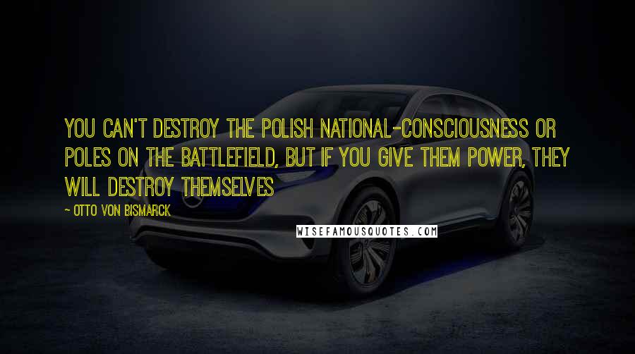 Otto Von Bismarck Quotes: You can't destroy the polish national-consciousness or Poles on the battlefield, but if you give them power, they will destroy themselves