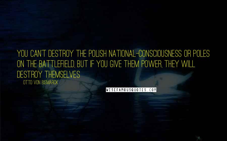 Otto Von Bismarck Quotes: You can't destroy the polish national-consciousness or Poles on the battlefield, but if you give them power, they will destroy themselves