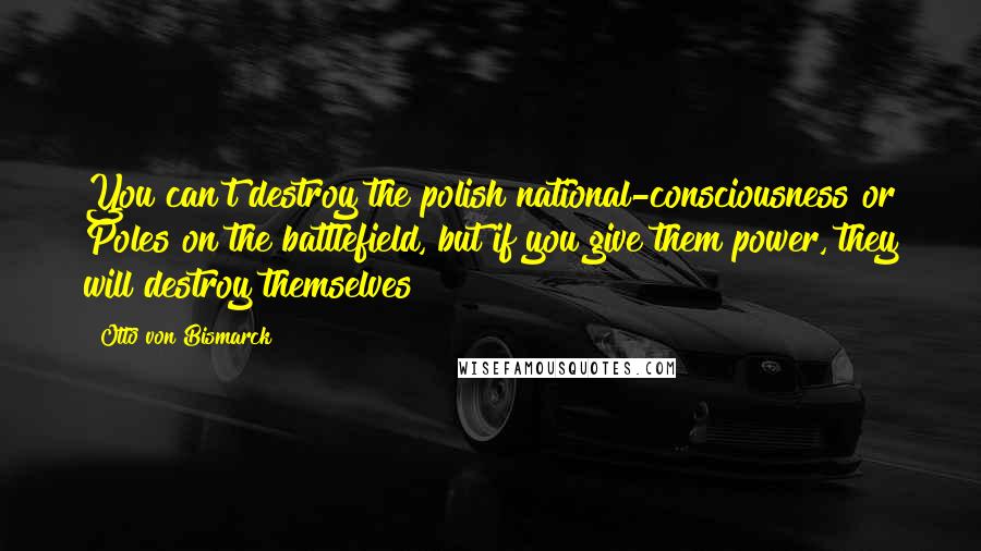 Otto Von Bismarck Quotes: You can't destroy the polish national-consciousness or Poles on the battlefield, but if you give them power, they will destroy themselves