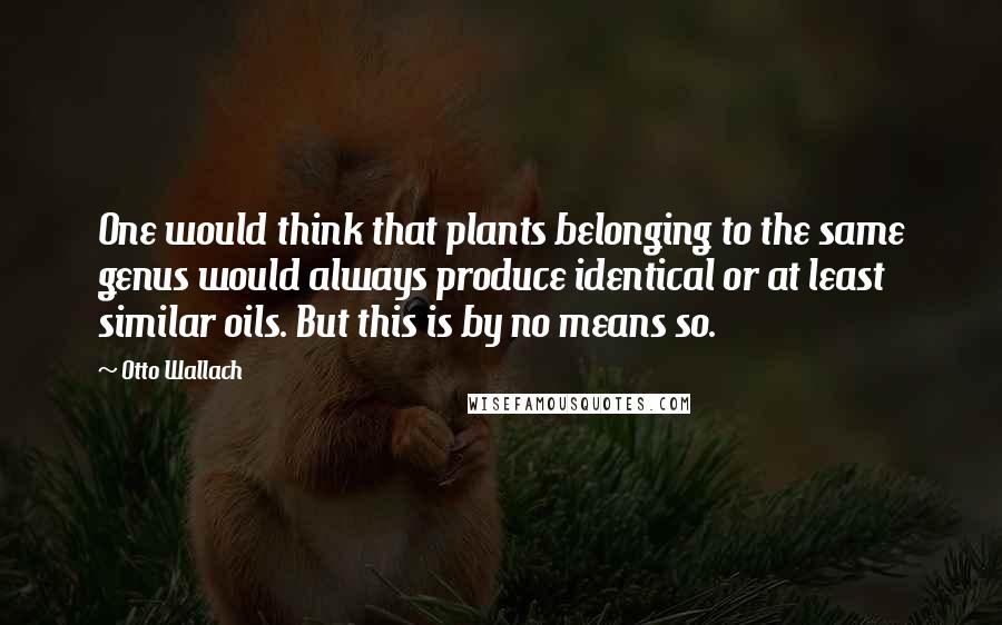 Otto Wallach Quotes: One would think that plants belonging to the same genus would always produce identical or at least similar oils. But this is by no means so.