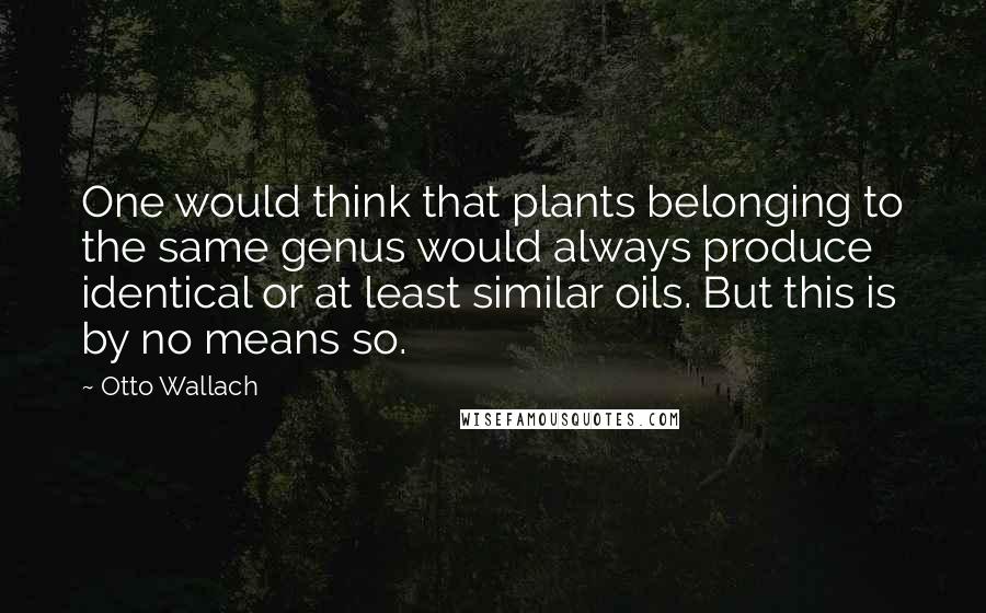 Otto Wallach Quotes: One would think that plants belonging to the same genus would always produce identical or at least similar oils. But this is by no means so.