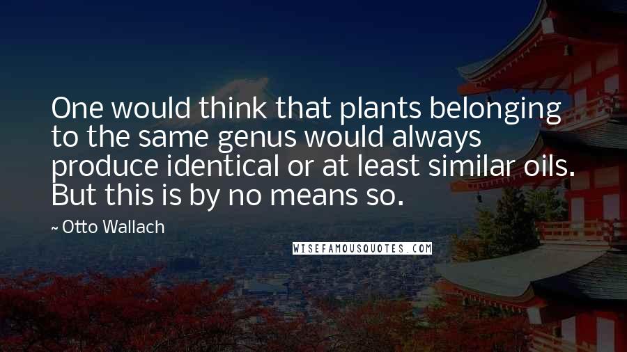 Otto Wallach Quotes: One would think that plants belonging to the same genus would always produce identical or at least similar oils. But this is by no means so.