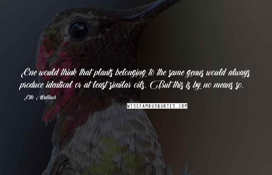 Otto Wallach Quotes: One would think that plants belonging to the same genus would always produce identical or at least similar oils. But this is by no means so.