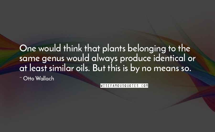 Otto Wallach Quotes: One would think that plants belonging to the same genus would always produce identical or at least similar oils. But this is by no means so.