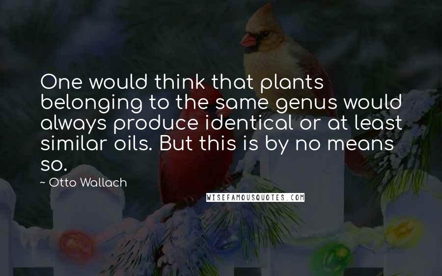 Otto Wallach Quotes: One would think that plants belonging to the same genus would always produce identical or at least similar oils. But this is by no means so.