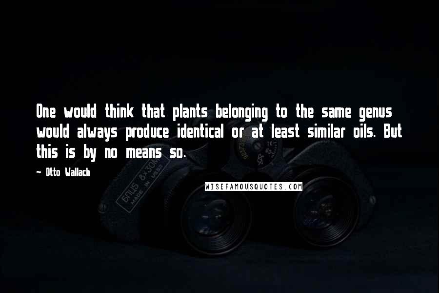 Otto Wallach Quotes: One would think that plants belonging to the same genus would always produce identical or at least similar oils. But this is by no means so.