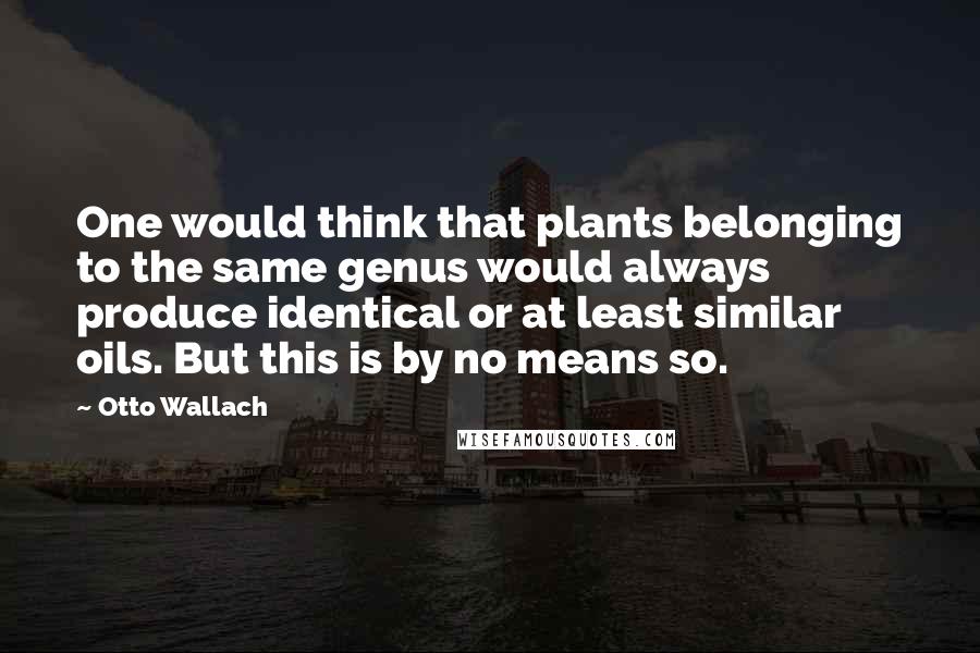 Otto Wallach Quotes: One would think that plants belonging to the same genus would always produce identical or at least similar oils. But this is by no means so.